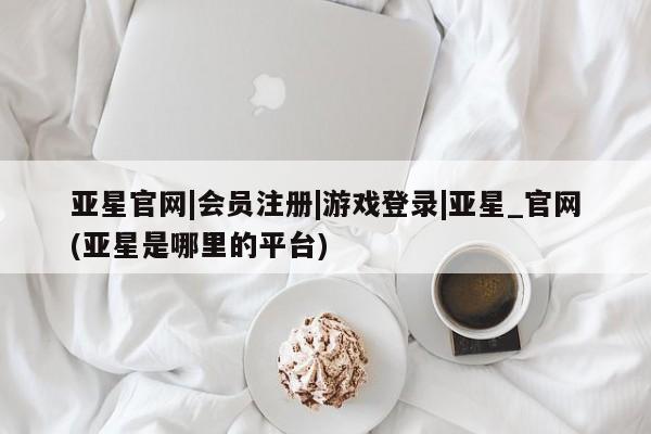 亚星官网娱乐平台 亚星会员开户-会员登陆亚星官网|会员注册|游戏登录|亚星_官网(亚星是哪里的平台)