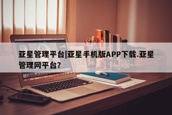 亚星官网娱乐平台 亚星会员开户-会员登陆亚星管理平台|亚星手机版APP下载.亚星管理网平台？