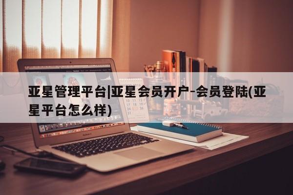 亚星官网娱乐平台 亚星会员开户-会员登陆亚星管理平台|亚星会员开户-会员登陆(亚星平台怎么样)