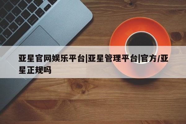 亚星官网娱乐平台 亚星会员开户-会员登陆亚星官网娱乐平台|亚星管理平台|官方/亚星正规吗