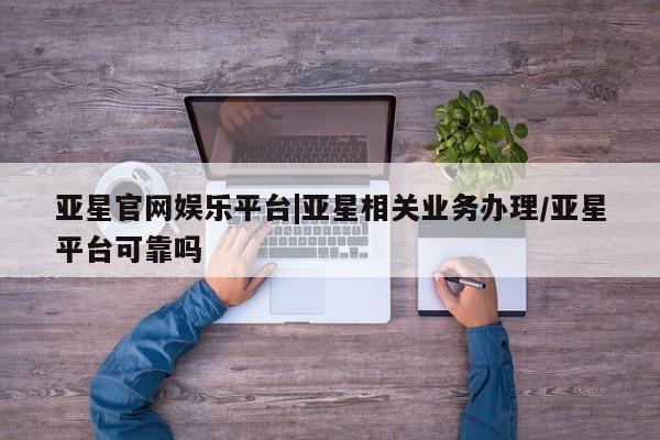 亚星官网娱乐平台 亚星会员开户-会员登陆亚星官网娱乐平台|亚星相关业务办理/亚星平台可靠吗