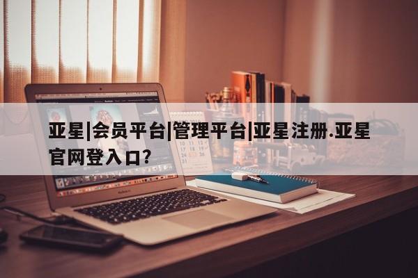 亚星官网娱乐平台 亚星会员开户-会员登陆亚星|会员平台|管理平台|亚星注册.亚星官网登入口？