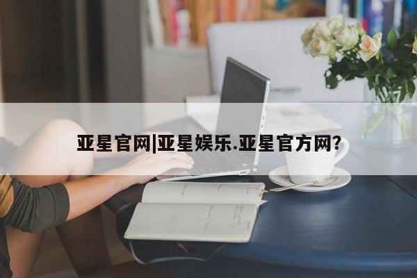 亚星官网娱乐平台 亚星会员开户-会员登陆亚星官网|亚星娱乐.亚星官方网？