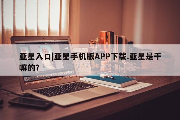 亚星官网娱乐平台 亚星会员开户-会员登陆亚星入口|亚星手机版APP下载.亚星是干嘛的？