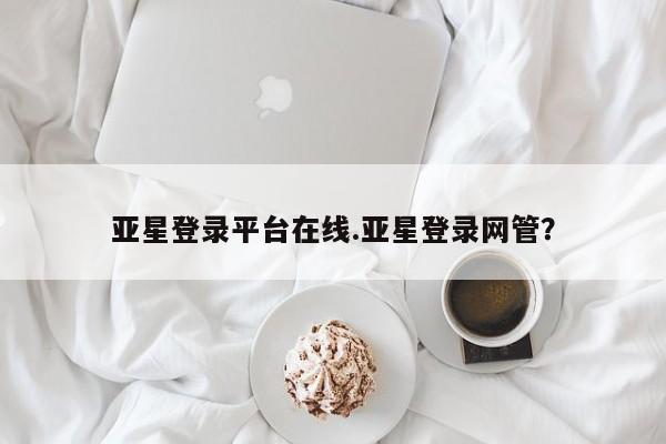 亚星官网娱乐平台 亚星会员开户-会员登陆亚星登录平台在线.亚星登录网管？
