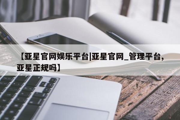 亚星官网娱乐平台 亚星会员开户-会员登陆【亚星官网娱乐平台|亚星官网_管理平台,亚星正规吗】