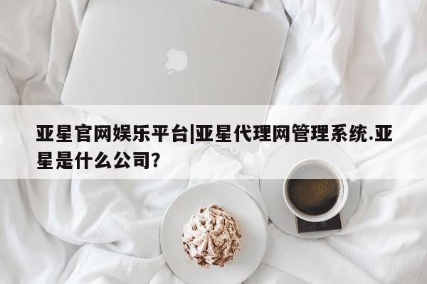 亚星官网娱乐平台 亚星会员开户-会员登陆亚星官网娱乐平台|亚星代理网管理系统.亚星是什么公司？