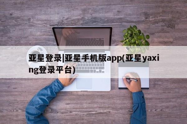 亚星官网娱乐平台 亚星会员开户-会员登陆亚星登录|亚星手机版app(亚星yaxing登录平台)