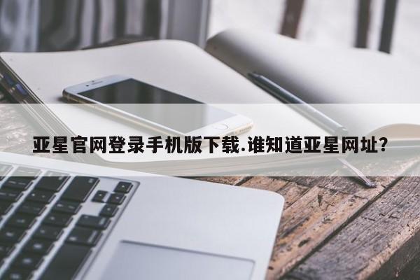 亚星官网娱乐平台 亚星会员开户-会员登陆亚星官网登录手机版下载.谁知道亚星网址？