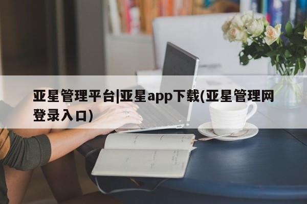 亚星官网娱乐平台 亚星会员开户-会员登陆亚星管理平台|亚星app下载(亚星管理网登录入口)