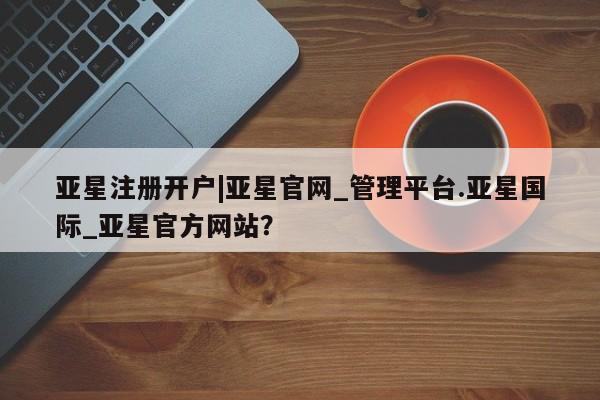 亚星官网娱乐平台 亚星会员开户-会员登陆亚星注册开户|亚星官网_管理平台.亚星国际_亚星官方网站？