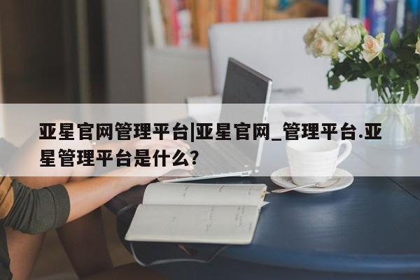 亚星官网娱乐平台 亚星会员开户-会员登陆亚星官网管理平台|亚星官网_管理平台.亚星管理平台是什么？