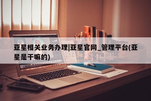 亚星官网娱乐平台 亚星会员开户-会员登陆亚星相关业务办理|亚星官网_管理平台(亚星是干嘛的)