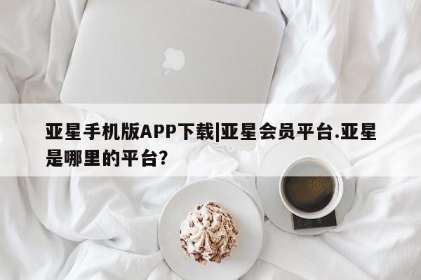 亚星官网娱乐平台 亚星会员开户-会员登陆亚星手机版APP下载|亚星会员平台.亚星是哪里的平台？