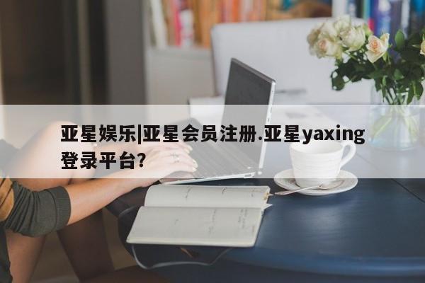 亚星官网娱乐平台 亚星会员开户-会员登陆亚星娱乐|亚星会员注册.亚星yaxing登录平台？