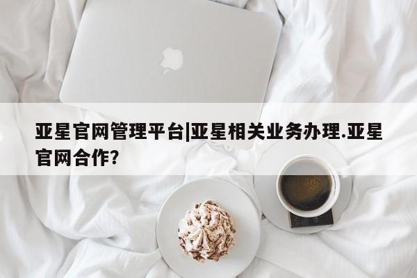 亚星官网娱乐平台 亚星会员开户-会员登陆亚星官网管理平台|亚星相关业务办理.亚星官网合作？