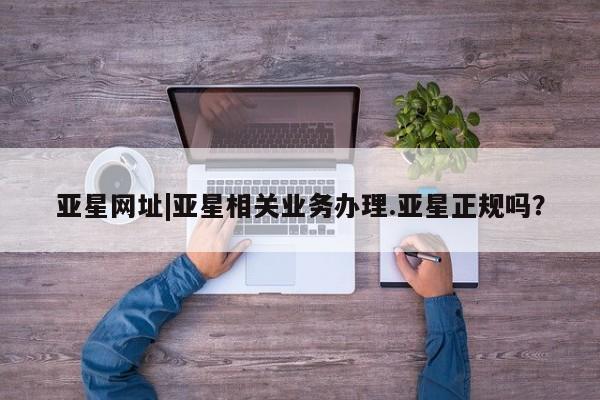 亚星官网娱乐平台 亚星会员开户-会员登陆亚星网址|亚星相关业务办理.亚星正规吗？