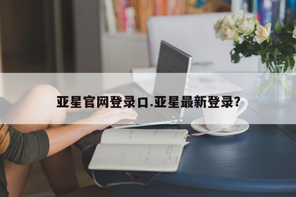 亚星官网娱乐平台 亚星会员开户-会员登陆亚星官网登录口.亚星最新登录？