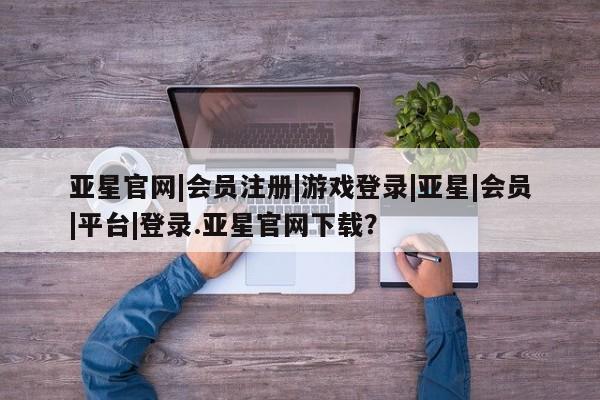 亚星官网娱乐平台 亚星会员开户-会员登陆亚星官网|会员注册|游戏登录|亚星|会员|平台|登录.亚星官网下载？