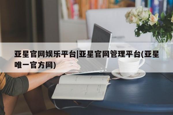 亚星官网娱乐平台 亚星会员开户-会员登陆亚星官网娱乐平台|亚星官网管理平台(亚星唯一官方网)