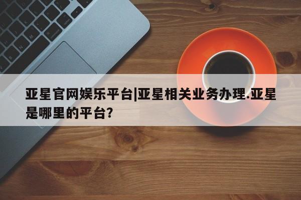 亚星官网娱乐平台 亚星会员开户-会员登陆亚星官网娱乐平台|亚星相关业务办理.亚星是哪里的平台？