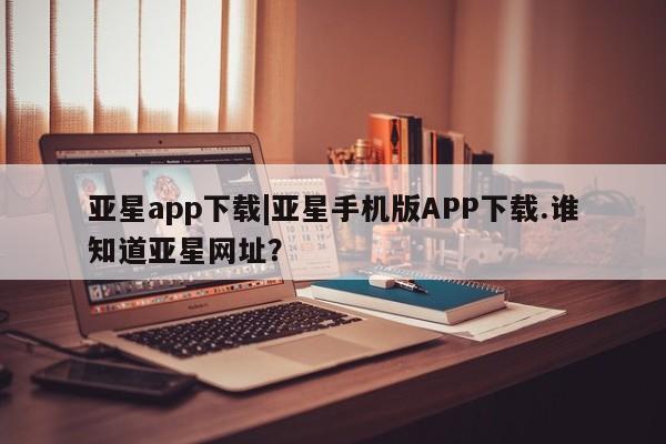 亚星官网娱乐平台 亚星会员开户-会员登陆亚星app下载|亚星手机版APP下载.谁知道亚星网址？