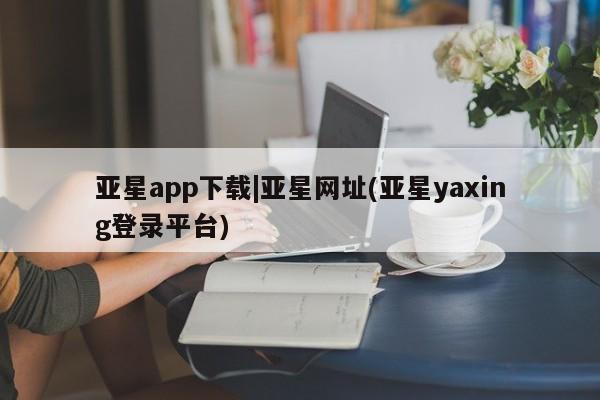 亚星官网娱乐平台 亚星会员开户-会员登陆亚星app下载|亚星网址(亚星yaxing登录平台)