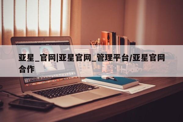 亚星官网娱乐平台 亚星会员开户-会员登陆亚星_官网|亚星官网_管理平台/亚星官网合作