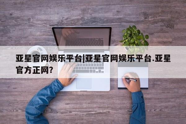 亚星官网娱乐平台 亚星会员开户-会员登陆亚星官网娱乐平台|亚星官网娱乐平台.亚星官方正网？