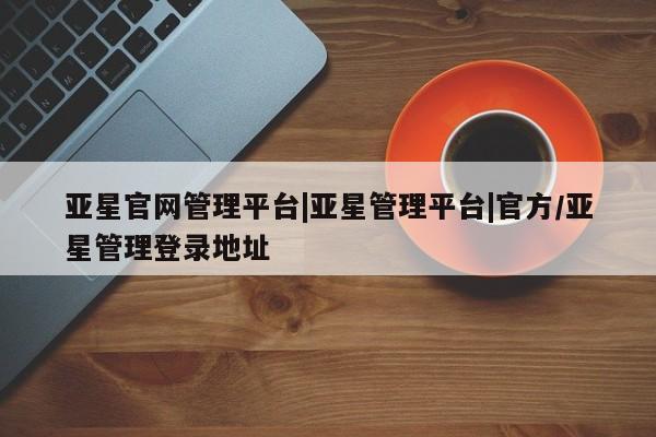 亚星官网娱乐平台 亚星会员开户-会员登陆亚星官网管理平台|亚星管理平台|官方/亚星管理登录地址
