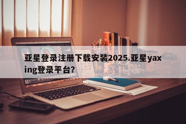 亚星官网娱乐平台 亚星会员开户-会员登陆亚星登录注册下载安装2025.亚星yaxing登录平台？