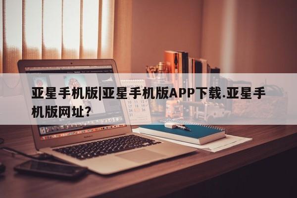 亚星官网娱乐平台 亚星会员开户-会员登陆亚星手机版|亚星手机版APP下载.亚星手机版网址？