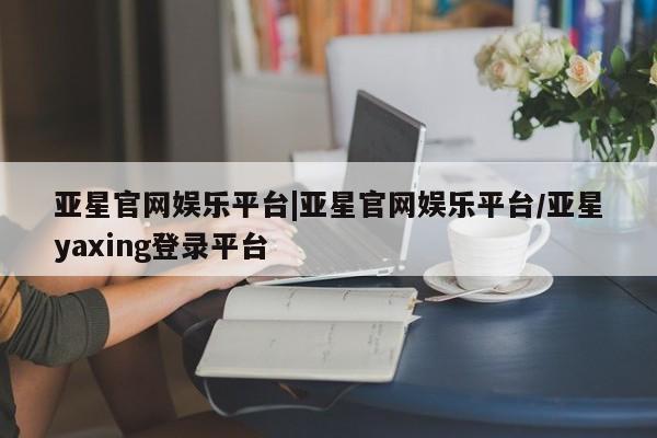 亚星官网娱乐平台 亚星会员开户-会员登陆亚星官网娱乐平台|亚星官网娱乐平台/亚星yaxing登录平台