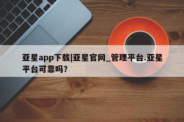 亚星官网娱乐平台 亚星会员开户-会员登陆亚星app下载|亚星官网_管理平台.亚星平台可靠吗？