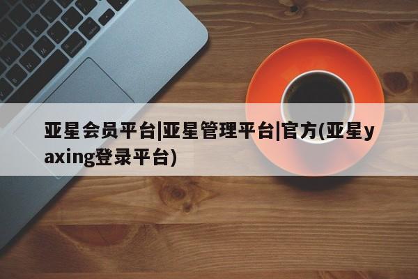亚星官网娱乐平台 亚星会员开户-会员登陆亚星会员平台|亚星管理平台|官方(亚星yaxing登录平台)