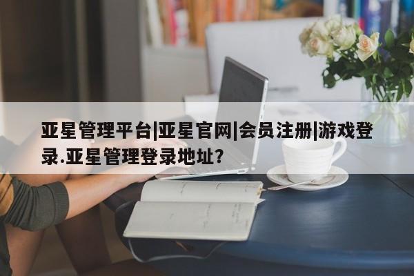亚星官网娱乐平台 亚星会员开户-会员登陆亚星管理平台|亚星官网|会员注册|游戏登录.亚星管理登录地址？