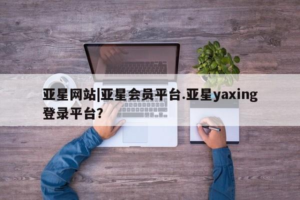 亚星官网娱乐平台 亚星会员开户-会员登陆亚星网站|亚星会员平台.亚星yaxing登录平台？
