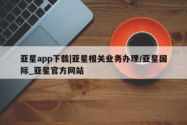 亚星官网娱乐平台 亚星会员开户-会员登陆亚星app下载|亚星相关业务办理/亚星国际_亚星官方网站