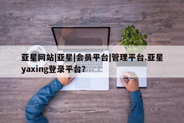 亚星官网娱乐平台 亚星会员开户-会员登陆亚星网站|亚星|会员平台|管理平台.亚星yaxing登录平台？