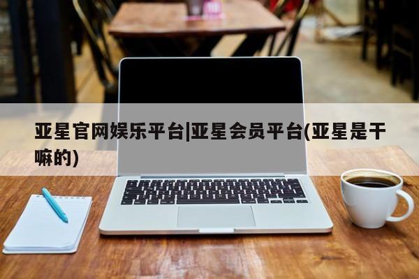 亚星官网娱乐平台 亚星会员开户-会员登陆亚星官网娱乐平台|亚星会员平台(亚星是干嘛的)