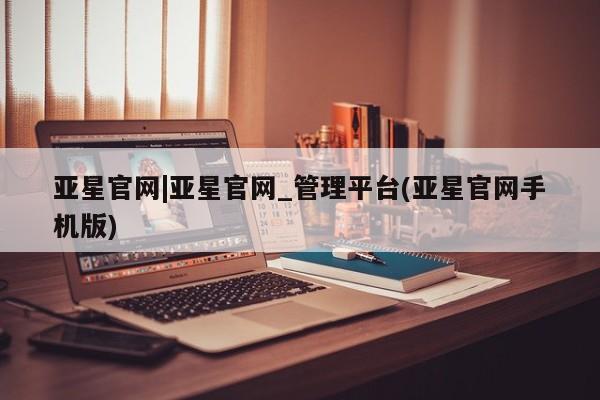 亚星官网娱乐平台 亚星会员开户-会员登陆亚星官网|亚星官网_管理平台(亚星官网手机版)