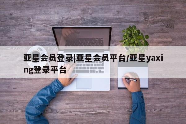 亚星官网娱乐平台 亚星会员开户-会员登陆亚星会员登录|亚星会员平台/亚星yaxing登录平台