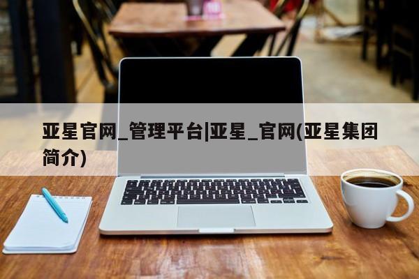 亚星官网娱乐平台 亚星会员开户-会员登陆亚星官网_管理平台|亚星_官网(亚星集团简介)
