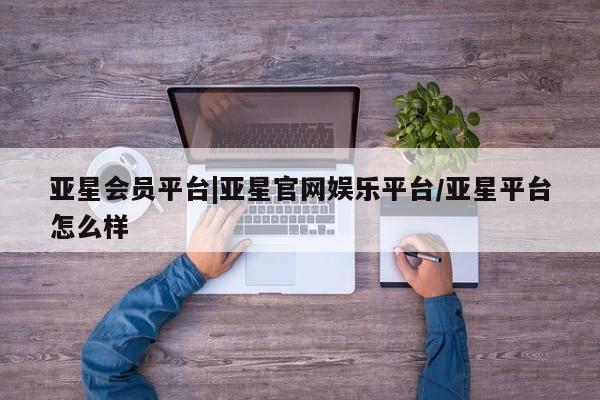 亚星官网娱乐平台 亚星会员开户-会员登陆亚星会员平台|亚星官网娱乐平台/亚星平台怎么样