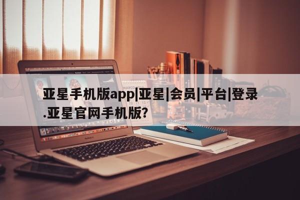 亚星官网娱乐平台 亚星会员开户-会员登陆亚星手机版app|亚星|会员|平台|登录.亚星官网手机版？
