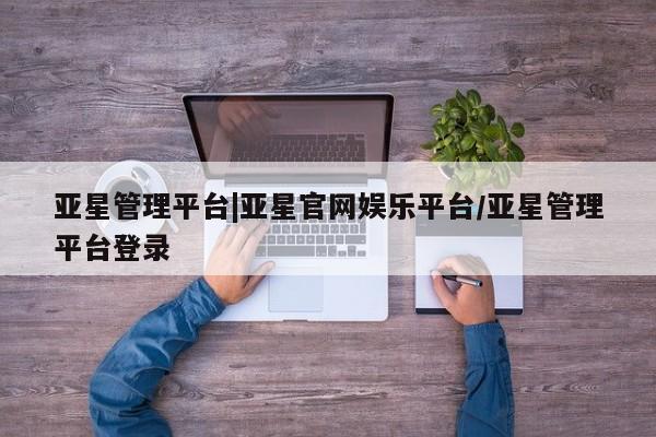 亚星官网娱乐平台 亚星会员开户-会员登陆亚星管理平台|亚星官网娱乐平台/亚星管理平台登录