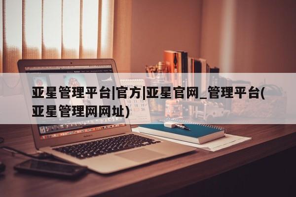 亚星官网娱乐平台 亚星会员开户-会员登陆亚星管理平台|官方|亚星官网_管理平台(亚星管理网网址)