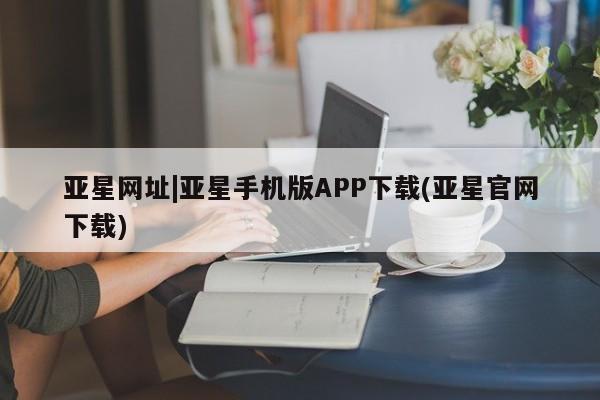 亚星官网娱乐平台 亚星会员开户-会员登陆亚星网址|亚星手机版APP下载(亚星官网下载)