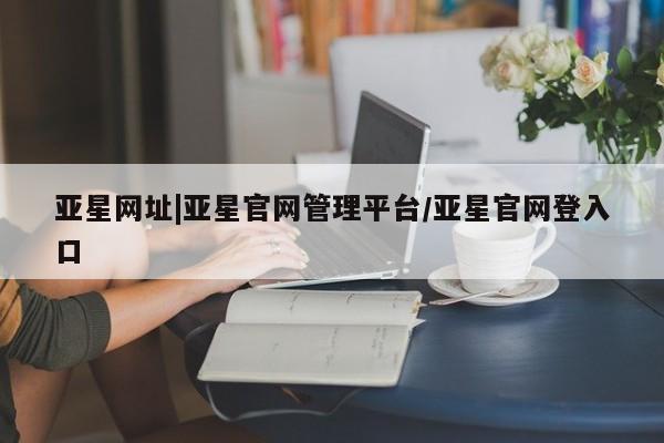 亚星官网娱乐平台 亚星会员开户-会员登陆亚星网址|亚星官网管理平台/亚星官网登入口