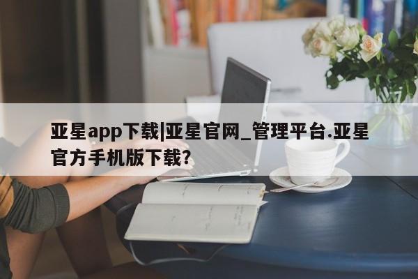 亚星官网娱乐平台 亚星会员开户-会员登陆亚星app下载|亚星官网_管理平台.亚星官方手机版下载？